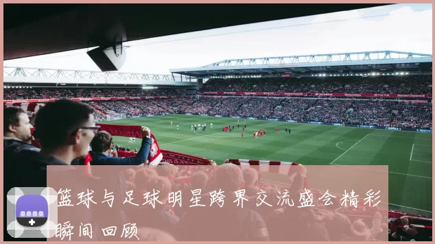 篮球与足球明星跨界交流盛会精彩瞬间回顾
