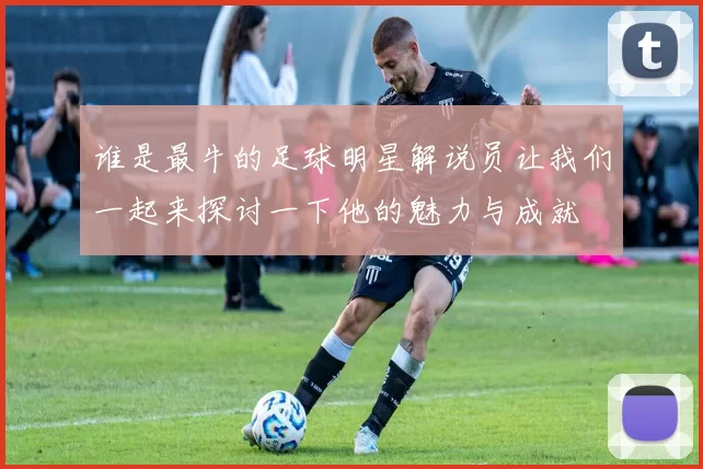 谁是最牛的足球明星解说员让我们一起来探讨一下他的魅力与成就