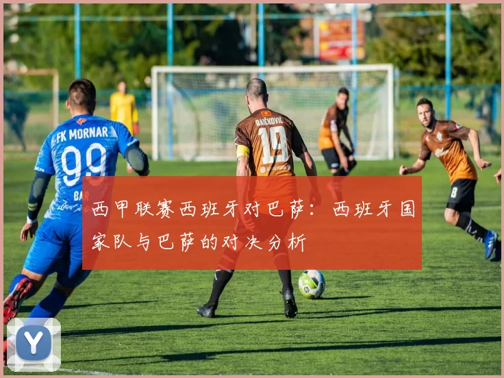 西甲联赛西班牙对巴萨：西班牙国家队与巴萨的对决分析