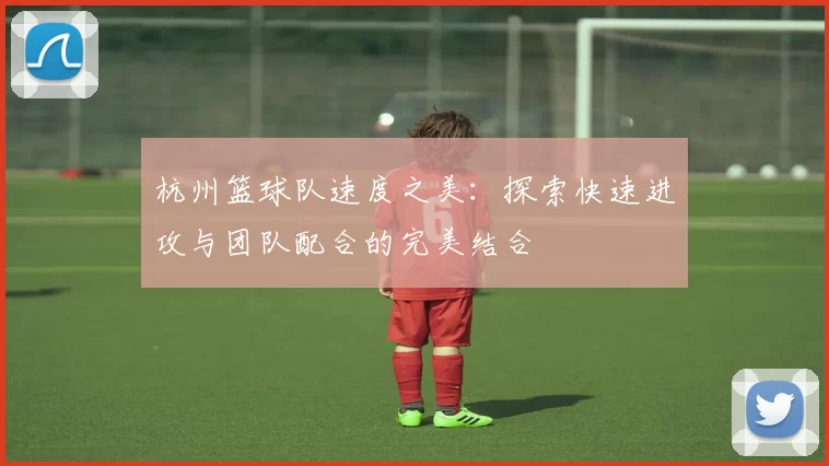 杭州篮球队速度之美：探索快速进攻与团队配合的完美结合