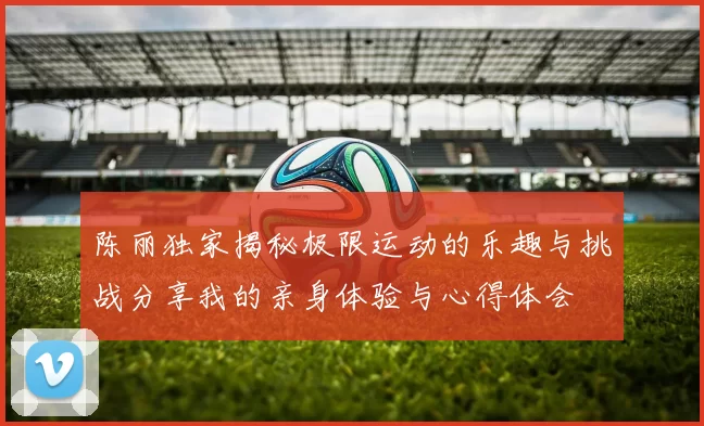 陈丽独家揭秘极限运动的乐趣与挑战分享我的亲身体验与心得体会