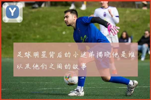 足球明星背后的小迷弟揭晓他是谁以及他们之间的故事