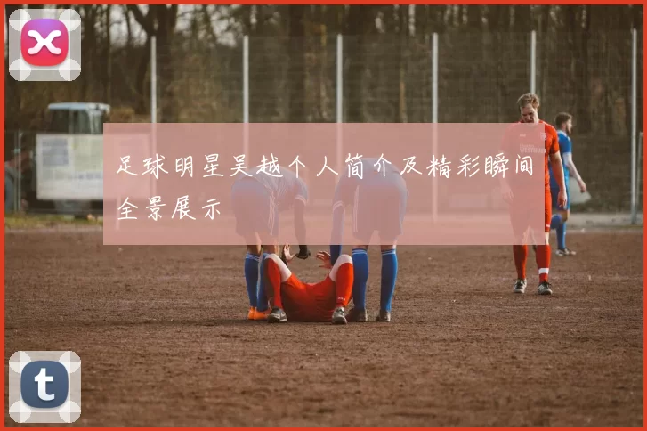 足球明星吴越个人简介及精彩瞬间全景展示