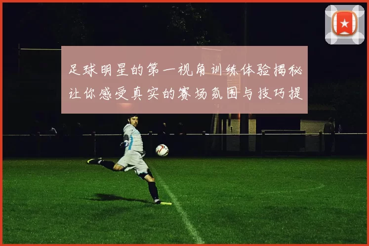足球明星的第一视角训练体验揭秘让你感受真实的赛场氛围与技巧提升之路