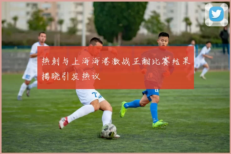 热刺与上海海港激战正酣比赛结果揭晓引发热议