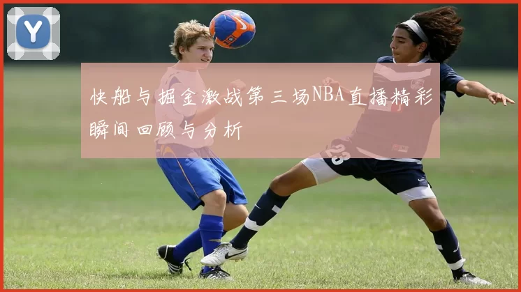 快船与掘金激战第三场NBA直播精彩瞬间回顾与分析