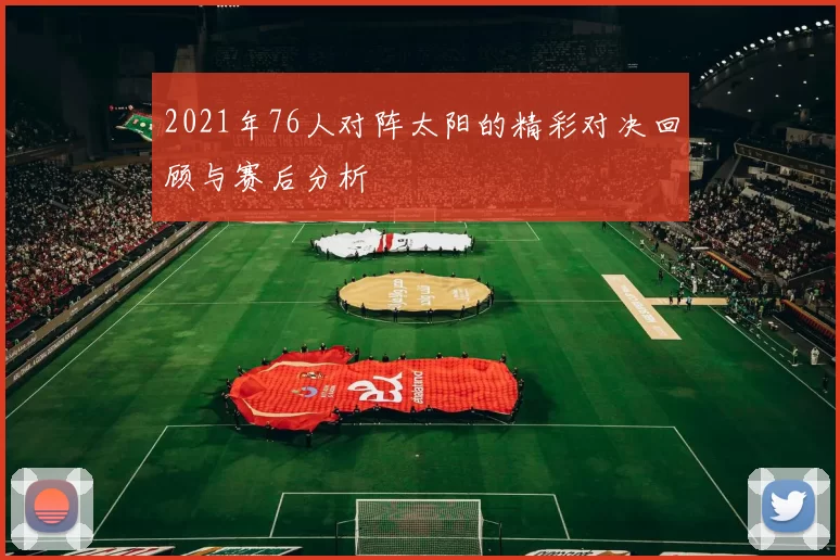 2021年76人对阵太阳的精彩对决回顾与赛后分析