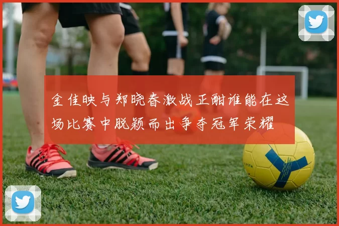金佳映与郑晓春激战正酣谁能在这场比赛中脱颖而出争夺冠军荣耀