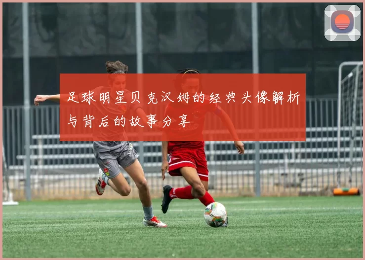 足球明星贝克汉姆的经典头像解析与背后的故事分享