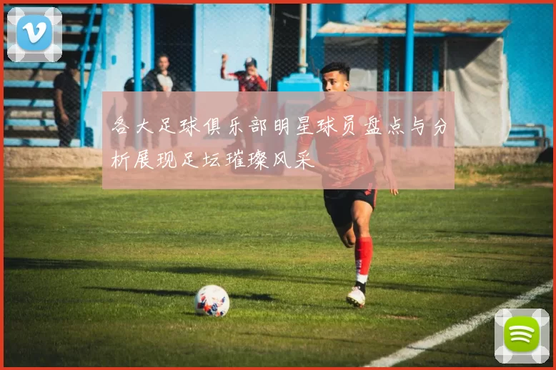 各大足球俱乐部明星球员盘点与分析展现足坛璀璨风采