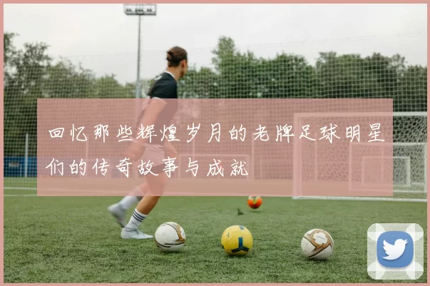回忆那些辉煌岁月的老牌足球明星们的传奇故事与成就