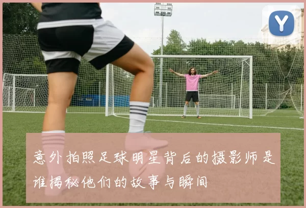 意外拍照足球明星背后的摄影师是谁揭秘他们的故事与瞬间