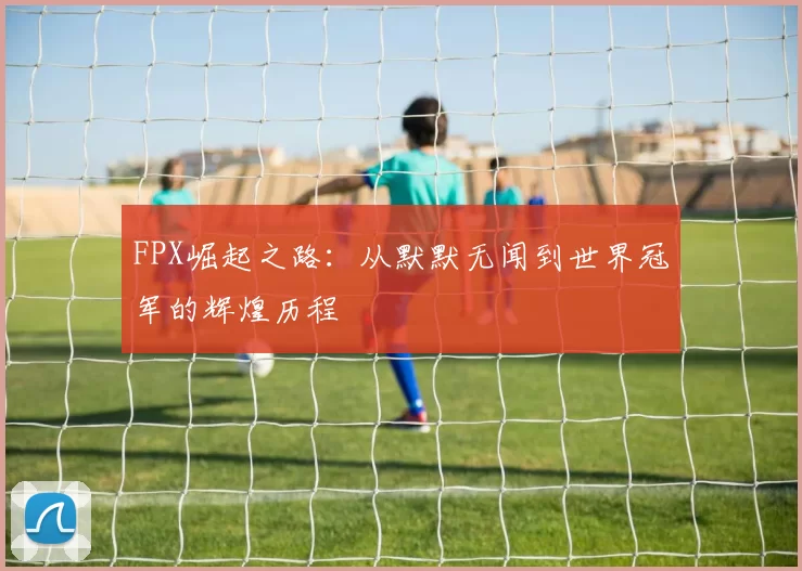 FPX崛起之路：从默默无闻到世界冠军的辉煌历程