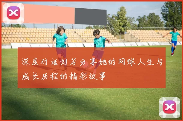 深度对话刘芳分享她的网球人生与成长历程的精彩故事