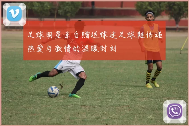 足球明星亲自赠送球迷足球鞋传递热爱与激情的温暖时刻