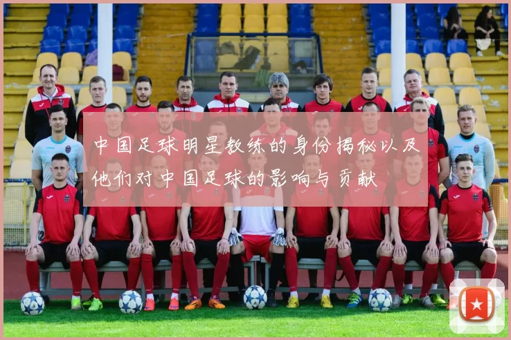 中国足球明星教练的身份揭秘以及他们对中国足球的影响与贡献