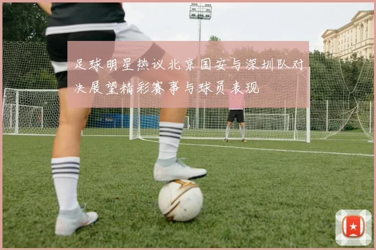 足球明星热议北京国安与深圳队对决展望精彩赛事与球员表现