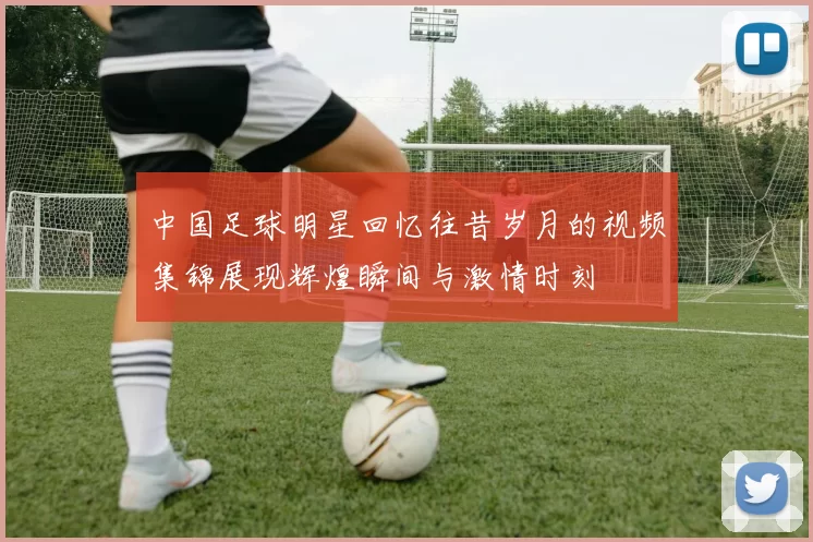 中国足球明星回忆往昔岁月的视频集锦展现辉煌瞬间与激情时刻