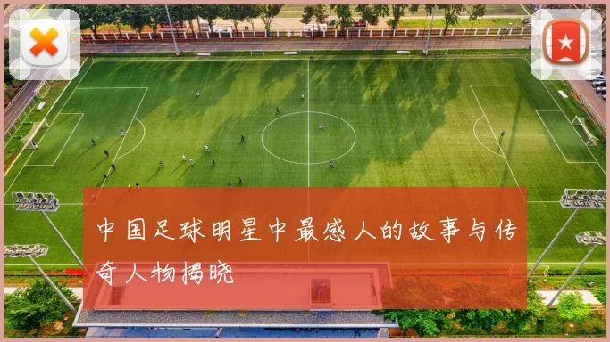 中国足球明星中最感人的故事与传奇人物揭晓