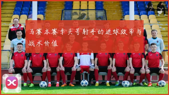 马赛本赛季头号射手的进球效率与战术价值